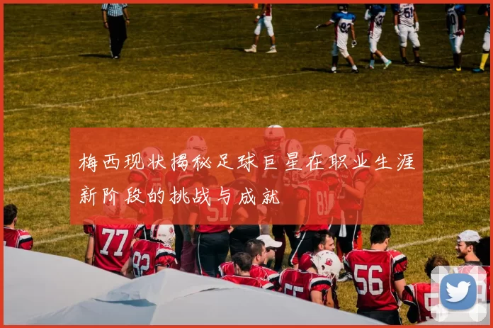 梅西现状揭秘足球巨星在职业生涯新阶段的挑战与成就