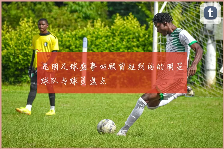 昆明足球盛事回顾曾经到访的明星球队与球员盘点