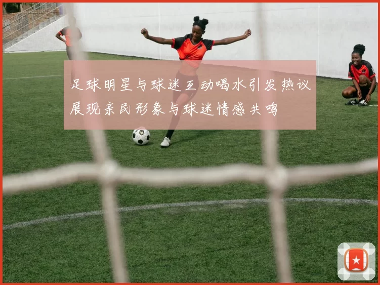 足球明星与球迷互动喝水引发热议展现亲民形象与球迷情感共鸣