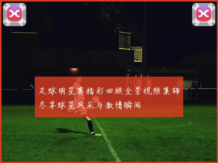 足球明星赛精彩回顾全景视频集锦尽享球星风采与激情瞬间
