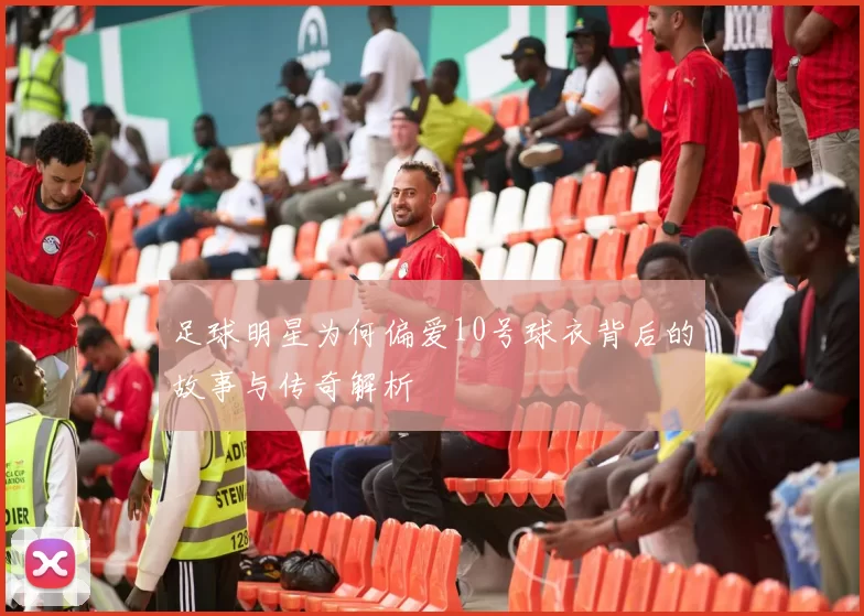 足球明星为何偏爱10号球衣背后的故事与传奇解析
