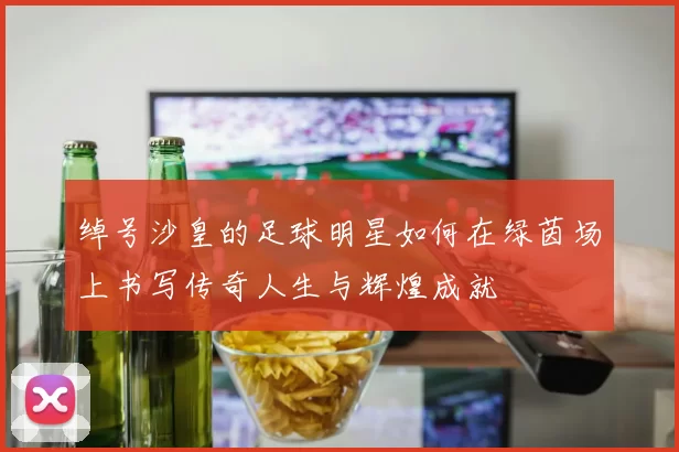 绰号沙皇的足球明星如何在绿茵场上书写传奇人生与辉煌成就