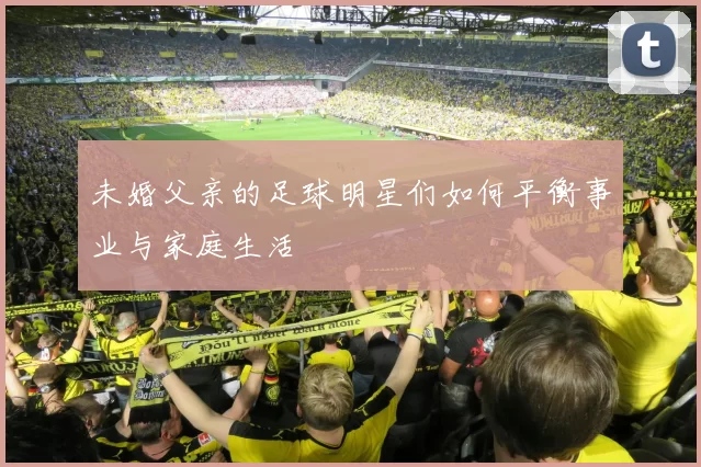 未婚父亲的足球明星们如何平衡事业与家庭生活