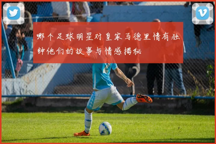 哪个足球明星对皇家马德里情有独钟他们的故事与情感揭秘