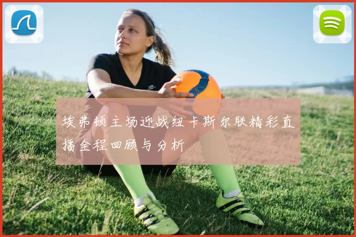 埃弗顿主场迎战纽卡斯尔联精彩直播全程回顾与分析