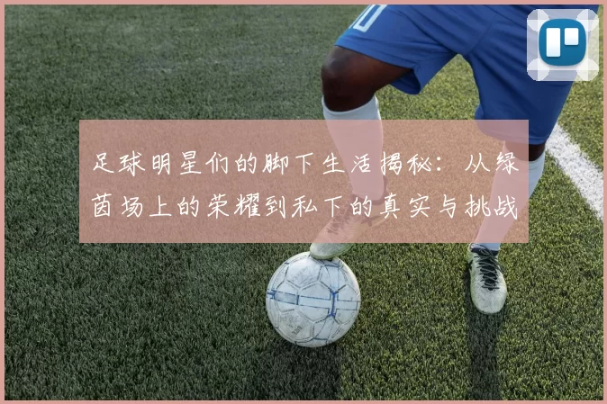 足球明星们的脚下生活揭秘：从绿茵场上的荣耀到私下的真实与挑战