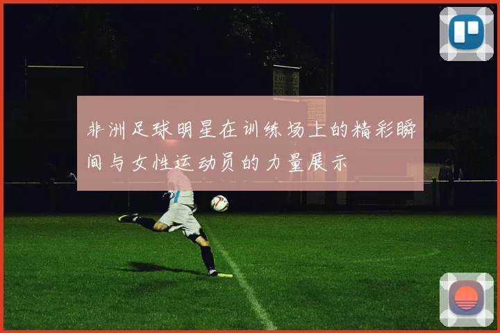 非洲足球明星在训练场上的精彩瞬间与女性运动员的力量展示