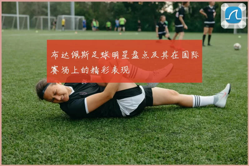 布达佩斯足球明星盘点及其在国际赛场上的精彩表现
