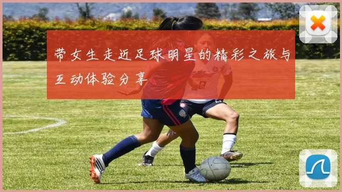 带女生走近足球明星的精彩之旅与互动体验分享