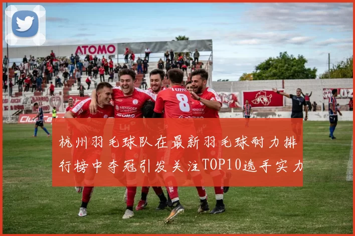 杭州羽毛球队在最新羽毛球耐力排行榜中夺冠引发关注TOP10选手实力解析